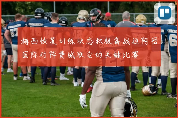 梅西恢复训练状态积极备战迈阿密国际对阵费城联合的关键比赛
