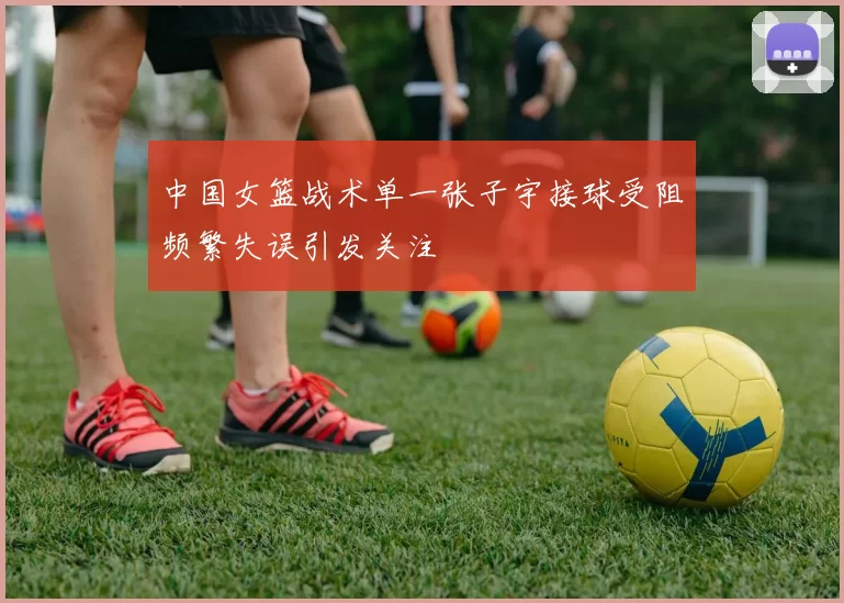 中国女篮战术单一张子宇接球受阻频繁失误引发关注