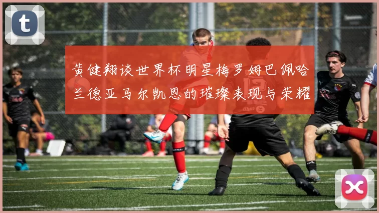黄健翔谈世界杯明星梅罗姆巴佩哈兰德亚马尔凯恩的璀璨表现与荣耀时刻