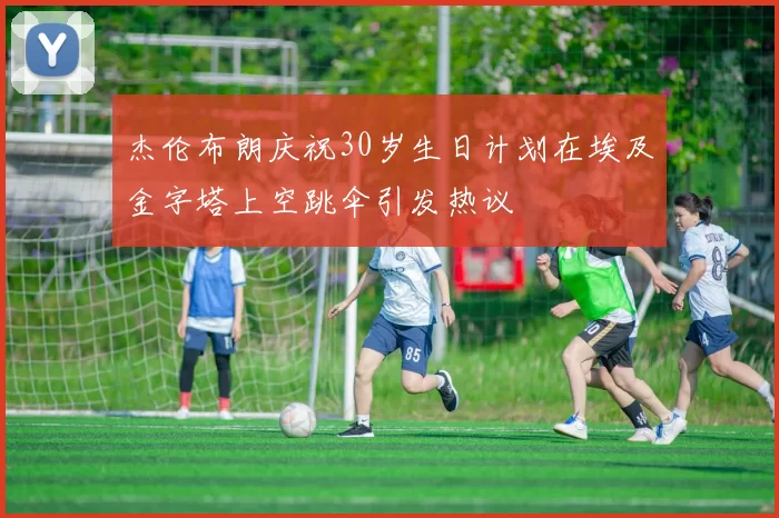 杰伦布朗庆祝30岁生日计划在埃及金字塔上空跳伞引发热议