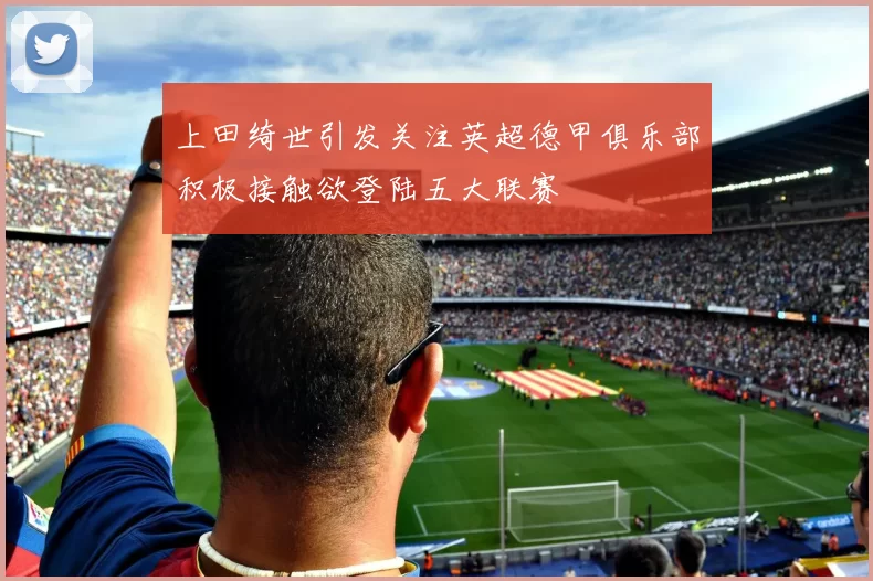 上田绮世引发关注英超德甲俱乐部积极接触欲登陆五大联赛