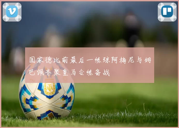 国家德比前最后一练琼阿梅尼与姆巴佩齐聚皇马合练备战