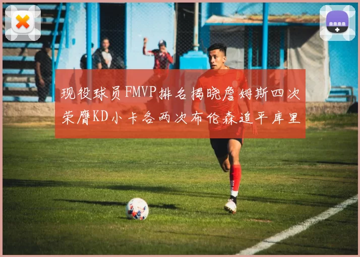 现役球员FMVP排名揭晓詹姆斯四次荣膺KD小卡各两次布伦森追平库里约基奇等人