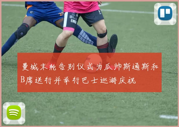 曼城末轮告别仪式为瓜帅斯通斯和B席送行并举行巴士巡游庆祝