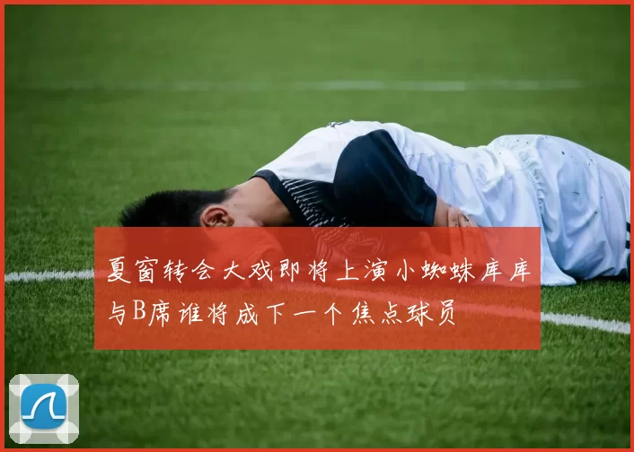 夏窗转会大戏即将上演小蜘蛛库库与B席谁将成下一个焦点球员