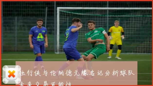 独行侠与伦纳德无缘名记分析球队未来交易可能性