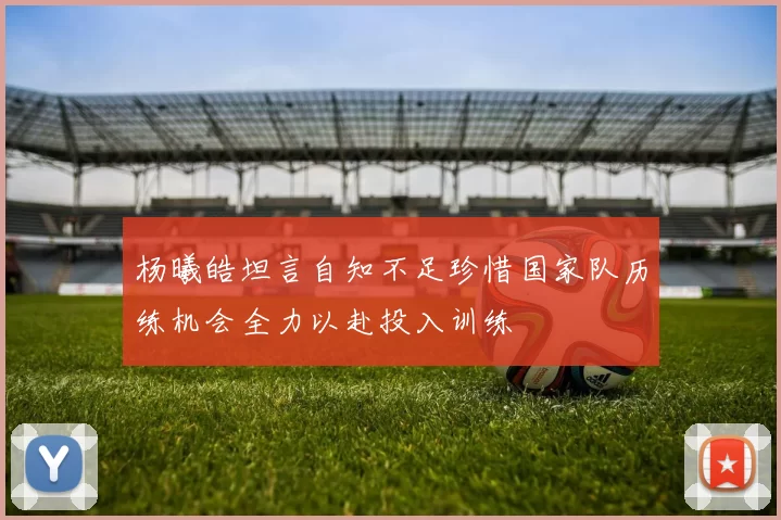 杨曦皓坦言自知不足珍惜国家队历练机会全力以赴投入训练