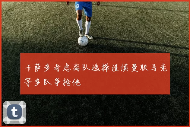 卡萨多考虑离队选择谨慎曼联马竞等多队争抢他