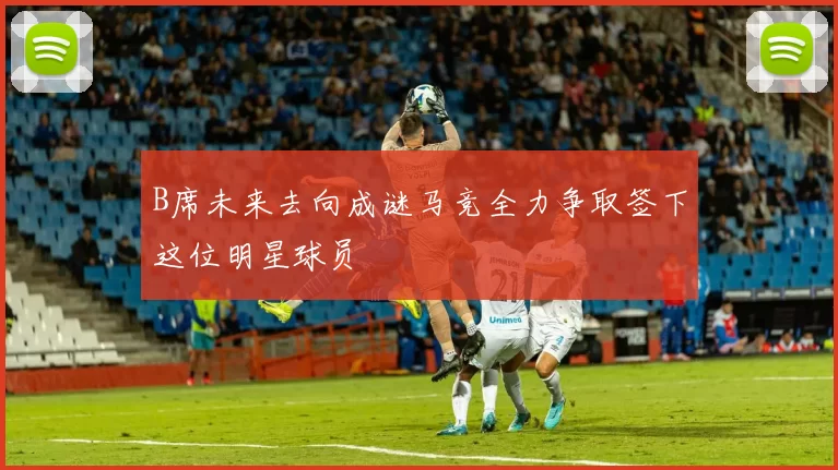 B席未来去向成谜马竞全力争取签下这位明星球员