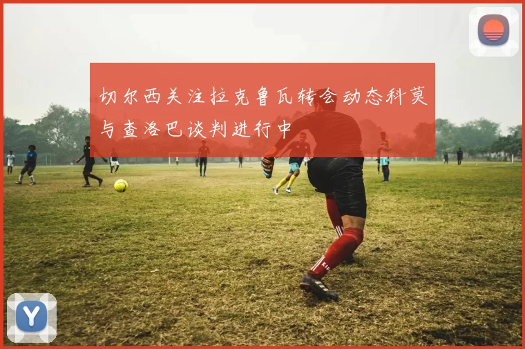 切尔西关注拉克鲁瓦转会动态科莫与查洛巴谈判进行中