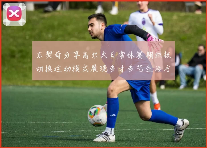 东契奇分享高尔夫日常休赛期积极切换运动模式展现多才多艺生活方式