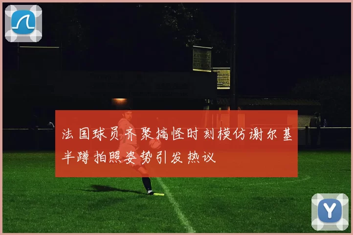 法国球员齐聚搞怪时刻模仿谢尔基半蹲拍照姿势引发热议