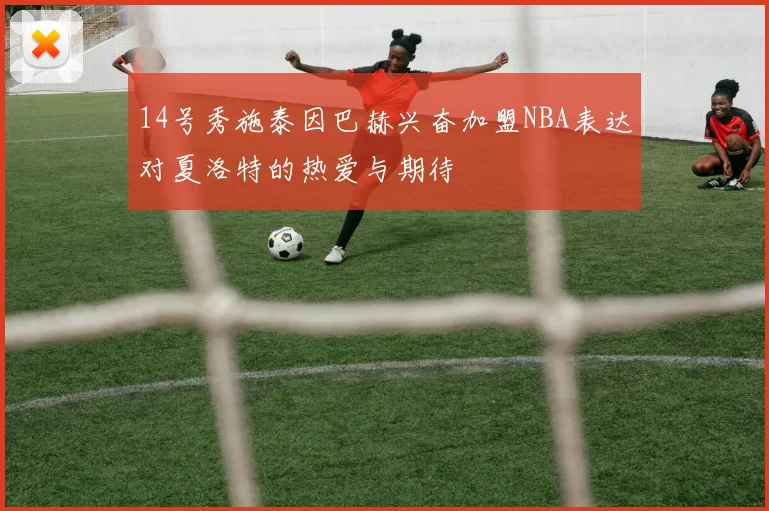 14号秀施泰因巴赫兴奋加盟NBA表达对夏洛特的热爱与期待