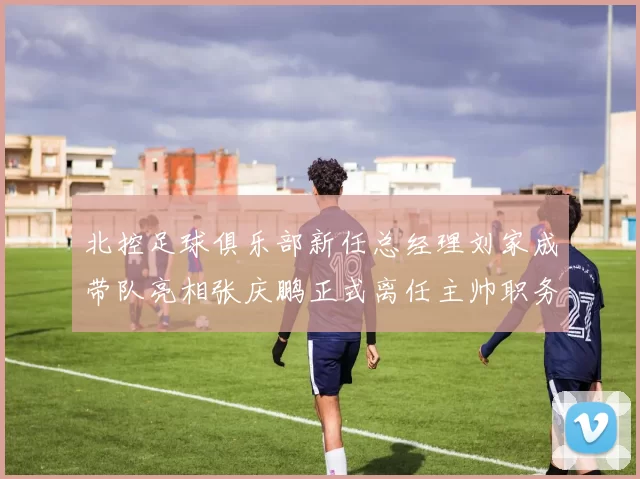 北控足球俱乐部新任总经理刘家成带队亮相张庆鹏正式离任主帅职务