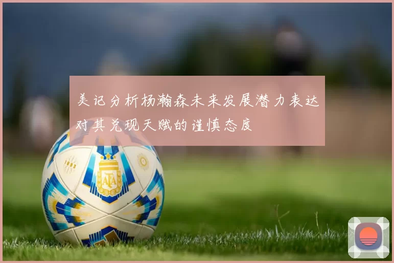 美记分析杨瀚森未来发展潜力表达对其兑现天赋的谨慎态度
