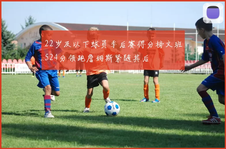 22岁及以下球员季后赛得分榜文班524分领跑詹姆斯紧随其后