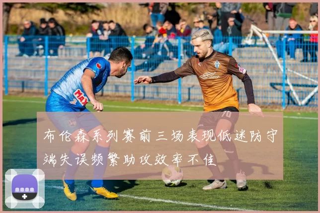布伦森系列赛前三场表现低迷防守端失误频繁助攻效率不佳