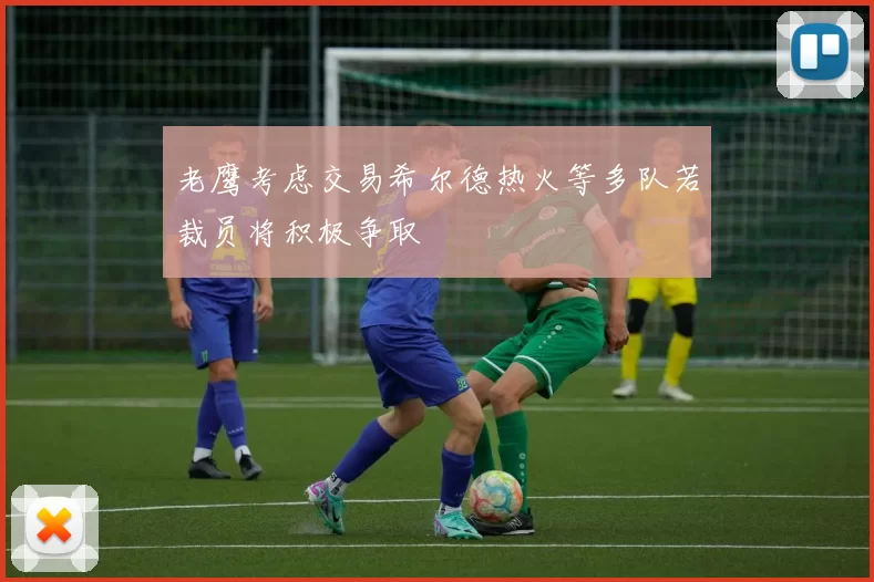 老鹰考虑交易希尔德热火等多队若裁员将积极争取
