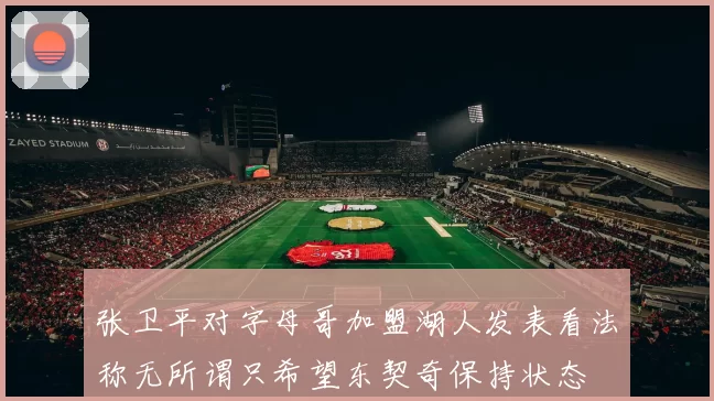 张卫平对字母哥加盟湖人发表看法称无所谓只希望东契奇保持状态