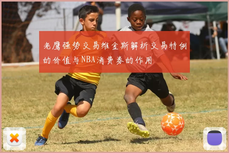 老鹰强势交易维金斯解析交易特例的价值与NBA消费券的作用
