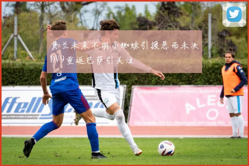 费兰未来不明小蜘蛛引援悬而未决DV9重返巴萨引关注