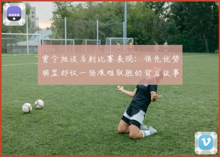 曾令旭谈马刺比赛表现：领先优势明显却仅一场艰难取胜的背后故事