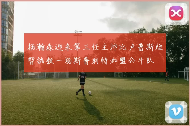 杨瀚森迎来第三任主帅比卢普斯短暂执教一场斯普利特加盟公牛队