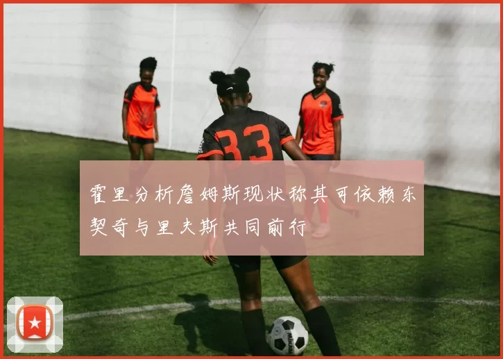 霍里分析詹姆斯现状称其可依赖东契奇与里夫斯共同前行