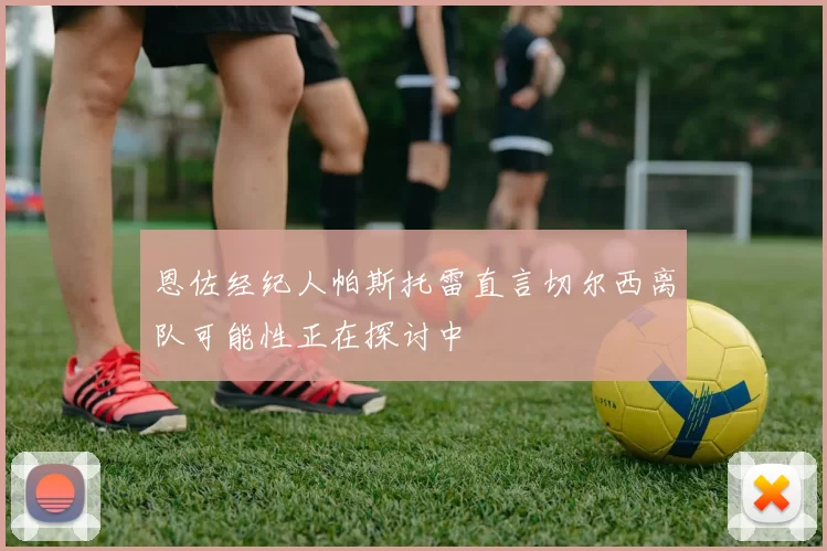 恩佐经纪人帕斯托雷直言切尔西离队可能性正在探讨中