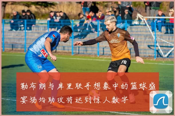 勒布朗与库里联手想象中的篮球盛宴场均助攻将达到惊人数字