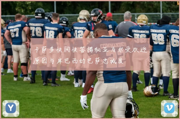 卡萨多快问快答揭秘亚马尔受欢迎原因与库巴西的巴萨忠诚度