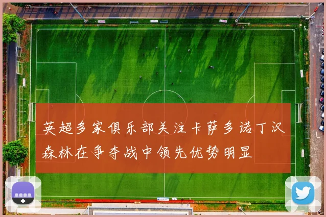 英超多家俱乐部关注卡萨多诺丁汉森林在争夺战中领先优势明显